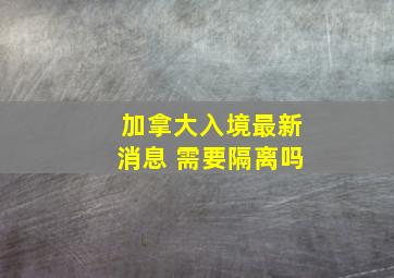 加拿大入境最新消息 需要隔离吗